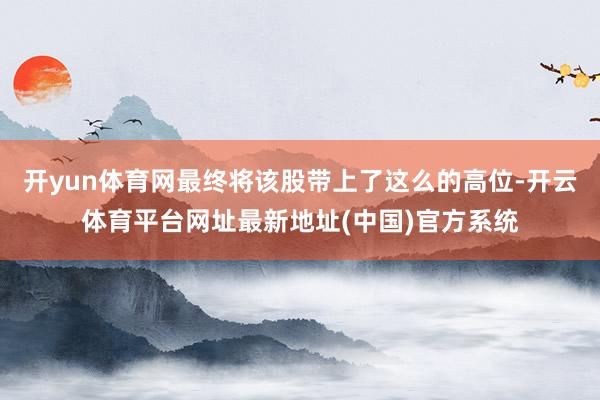 开yun体育网最终将该股带上了这么的高位-开云体育平台网址最新地址(中国)官方系统