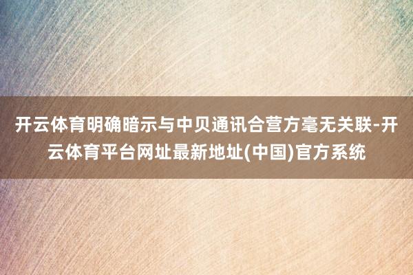 开云体育明确暗示与中贝通讯合营方毫无关联-开云体育平台网址最新地址(中国)官方系统