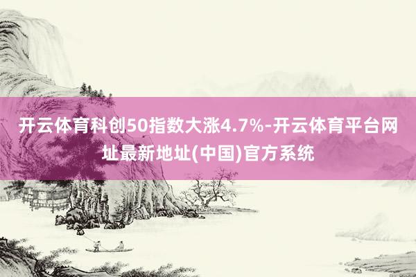 开云体育科创50指数大涨4.7%-开云体育平台网址最新地址(中国)官方系统