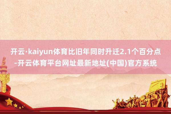 开云·kaiyun体育比旧年同时升迁2.1个百分点-开云体育平台网址最新地址(中国)官方系统