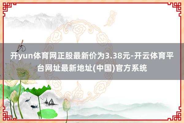 开yun体育网正股最新价为3.38元-开云体育平台网址最新地址(中国)官方系统
