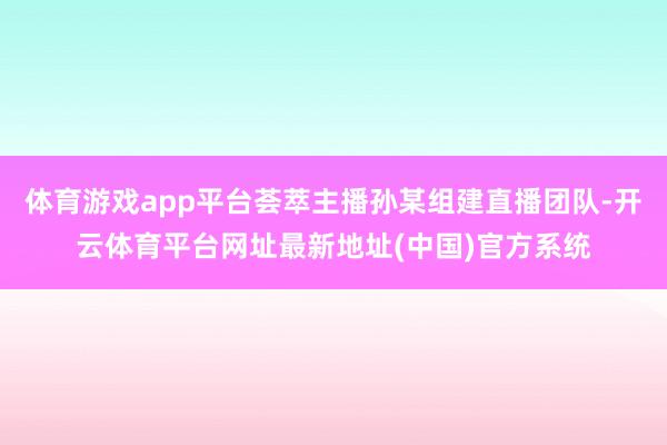 体育游戏app平台荟萃主播孙某组建直播团队-开云体育平台网址最新地址(中国)官方系统