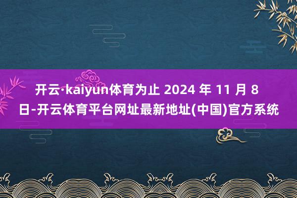 开云·kaiyun体育为止 2024 年 11 月 8 日-开云体育平台网址最新地址(中国)官方系统