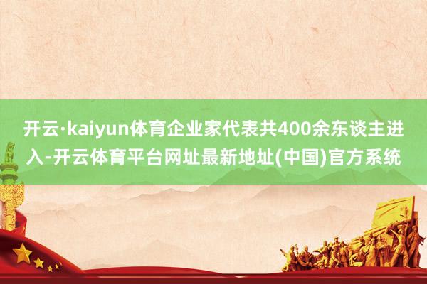 开云·kaiyun体育企业家代表共400余东谈主进入-开云体育平台网址最新地址(中国)官方系统
