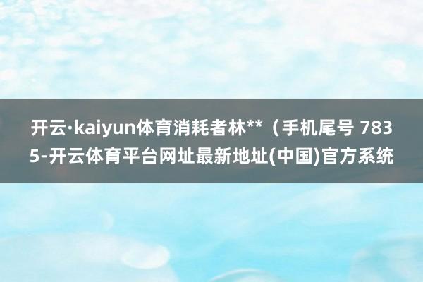 开云·kaiyun体育消耗者林**（手机尾号 7835-开云体育平台网址最新地址(中国)官方系统