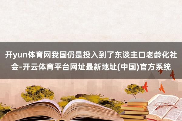 开yun体育网我国仍是投入到了东谈主口老龄化社会-开云体育平台网址最新地址(中国)官方系统