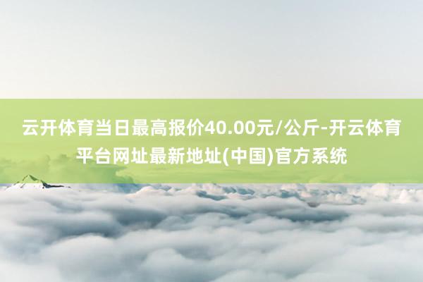 云开体育当日最高报价40.00元/公斤-开云体育平台网址最新地址(中国)官方系统