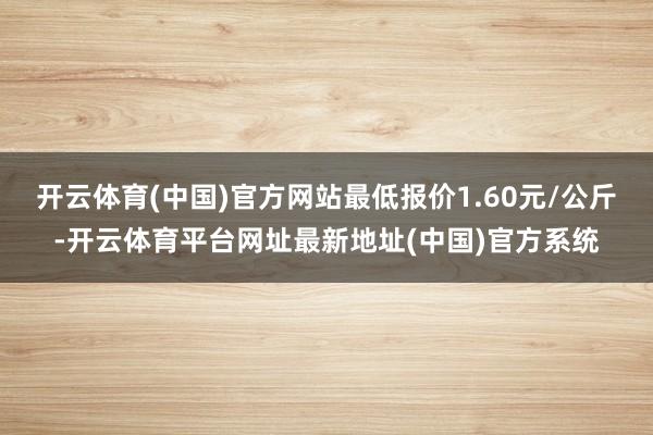 开云体育(中国)官方网站最低报价1.60元/公斤-开云体育平台网址最新地址(中国)官方系统