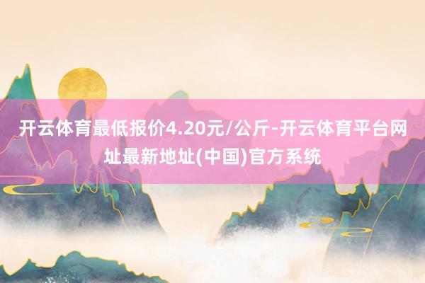 开云体育最低报价4.20元/公斤-开云体育平台网址最新地址(中国)官方系统