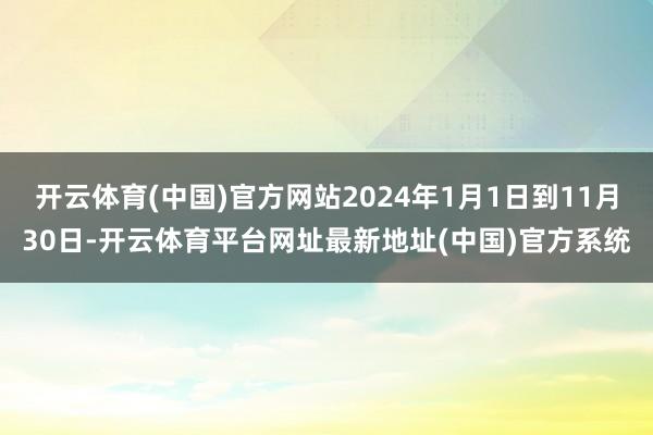 开云体育(中国)官方网站2024年1月1日到11月30日-开云体育平台网址最新地址(中国)官方系统