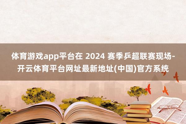 体育游戏app平台在 2024 赛季乒超联赛现场-开云体育平台网址最新地址(中国)官方系统
