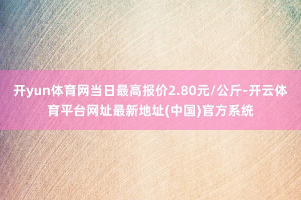 开yun体育网当日最高报价2.80元/公斤-开云体育平台网址最新地址(中国)官方系统
