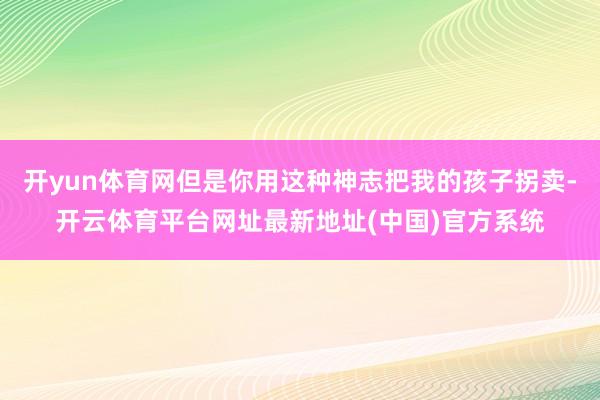 开yun体育网但是你用这种神志把我的孩子拐卖-开云体育平台网址最新地址(中国)官方系统