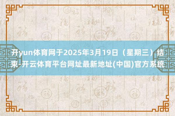 开yun体育网于2025年3月19日（星期三）结束-开云体育平台网址最新地址(中国)官方系统