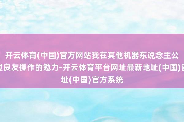 开云体育(中国)官方网站我在其他机器东说念主公司看到过良友操作的勉力-开云体育平台网址最新地址(中国)官方系统