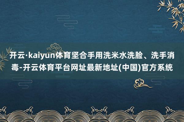 开云·kaiyun体育坚合手用洗米水洗脸、洗手消毒-开云体育平台网址最新地址(中国)官方系统