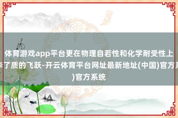体育游戏app平台更在物理自若性和化学耐受性上已毕了质的飞跃-开云体育平台网址最新地址(中国)官方系统
