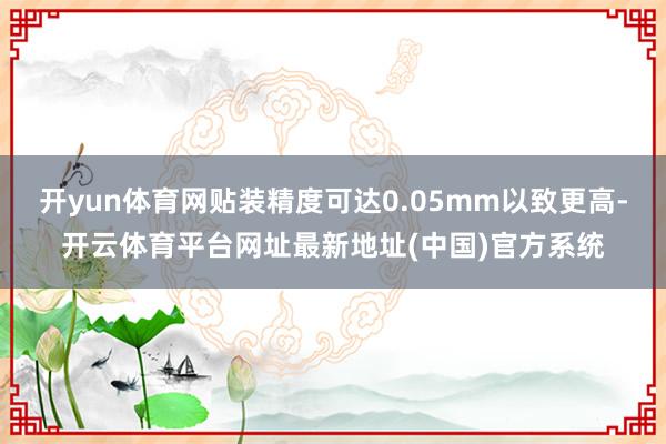 开yun体育网贴装精度可达0.05mm以致更高-开云体育平台网址最新地址(中国)官方系统