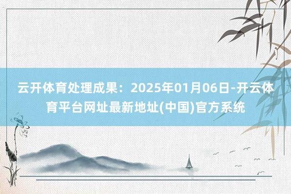 云开体育处理成果：2025年01月06日-开云体育平台网址最新地址(中国)官方系统