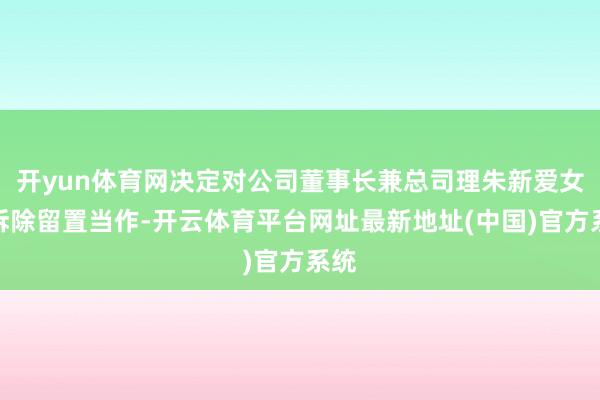 开yun体育网决定对公司董事长兼总司理朱新爱女士拆除留置当作-开云体育平台网址最新地址(中国)官方系统