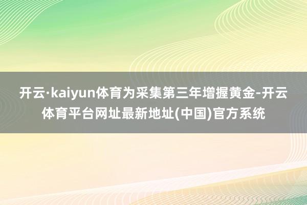 开云·kaiyun体育为采集第三年增握黄金-开云体育平台网址最新地址(中国)官方系统