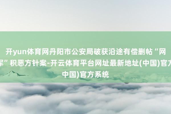 开yun体育网丹阳市公安局破获沿途有偿删帖“网络水军”积恶方针案-开云体育平台网址最新地址(中国)官方系统