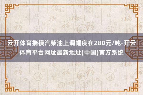 云开体育揣摸汽柴油上调幅度在280元/吨-开云体育平台网址最新地址(中国)官方系统