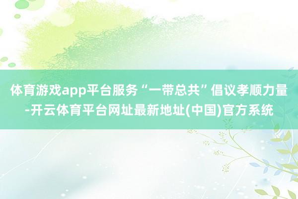 体育游戏app平台服务“一带总共”倡议孝顺力量-开云体育平台网址最新地址(中国)官方系统