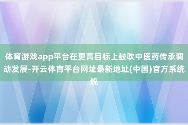 体育游戏app平台在更高目标上鼓吹中医药传承调动发展-开云体育平台网址最新地址(中国)官方系统