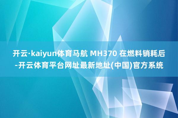 开云·kaiyun体育马航 MH370 在燃料销耗后-开云体育平台网址最新地址(中国)官方系统