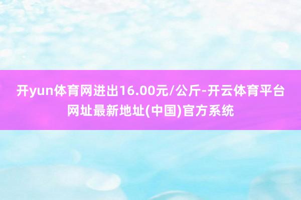 开yun体育网进出16.00元/公斤-开云体育平台网址最新地址(中国)官方系统