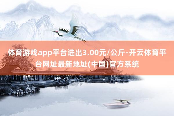 体育游戏app平台进出3.00元/公斤-开云体育平台网址最新地址(中国)官方系统