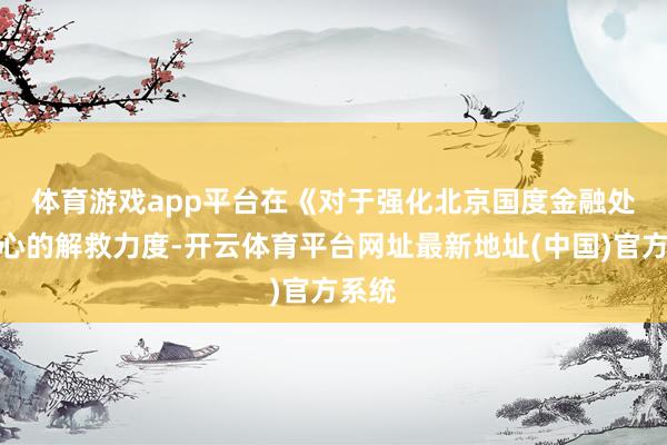 体育游戏app平台　　在《对于强化北京国度金融处罚中心的解救力度-开云体育平台网址最新地址(中国)官方系统