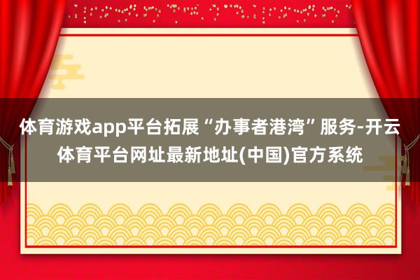 体育游戏app平台拓展“办事者港湾”服务-开云体育平台网址最新地址(中国)官方系统