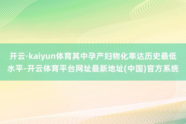 开云·kaiyun体育其中孕产妇物化率达历史最低水平-开云体育平台网址最新地址(中国)官方系统