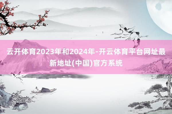 云开体育2023年和2024年-开云体育平台网址最新地址(中国)官方系统