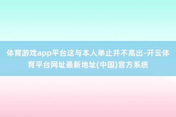 体育游戏app平台这与本人举止并不高出-开云体育平台网址最新地址(中国)官方系统