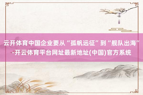 云开体育中国企业要从“孤帆远征”到“舰队出海”-开云体育平台网址最新地址(中国)官方系统