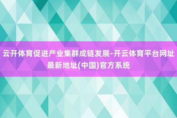 云开体育促进产业集群成链发展-开云体育平台网址最新地址(中国)官方系统