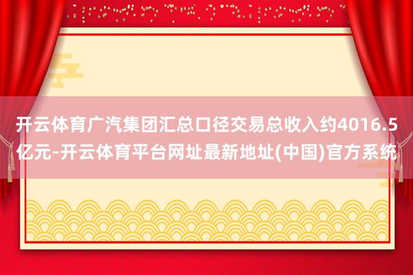 开云体育广汽集团汇总口径交易总收入约4016.5亿元-开云体育平台网址最新地址(中国)官方系统