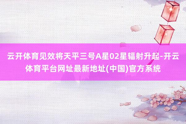 云开体育见效将天平三号A星02星辐射升起-开云体育平台网址最新地址(中国)官方系统