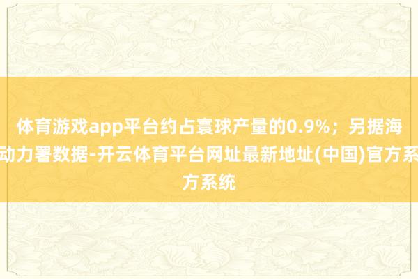 体育游戏app平台约占寰球产量的0.9%；另据海外动力署数据-开云体育平台网址最新地址(中国)官方系统