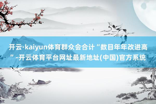 开云·kaiyun体育群众会合计“数目年年改进高”-开云体育平台网址最新地址(中国)官方系统