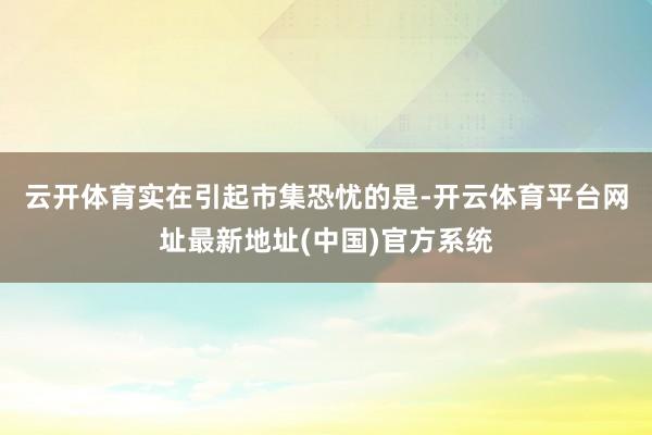 云开体育 实在引起市集恐忧的是-开云体育平台网址最新地址(中国)官方系统