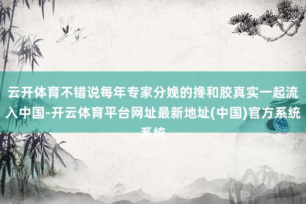 云开体育不错说每年专家分娩的搀和胶真实一起流入中国-开云体育平台网址最新地址(中国)官方系统