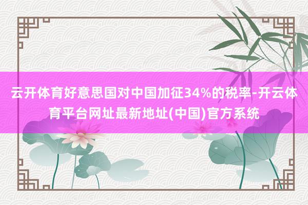 云开体育好意思国对中国加征34%的税率-开云体育平台网址最新地址(中国)官方系统