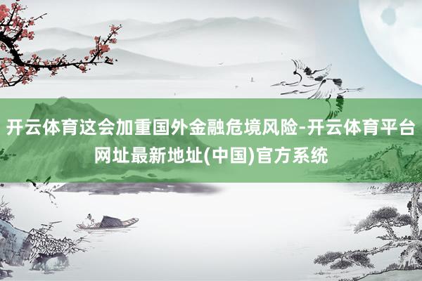 开云体育这会加重国外金融危境风险-开云体育平台网址最新地址(中国)官方系统