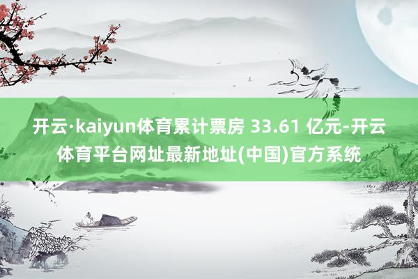 开云·kaiyun体育累计票房 33.61 亿元-开云体育平台网址最新地址(中国)官方系统