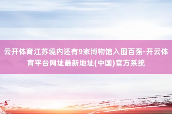 云开体育江苏境内还有9家博物馆入围百强-开云体育平台网址最新地址(中国)官方系统