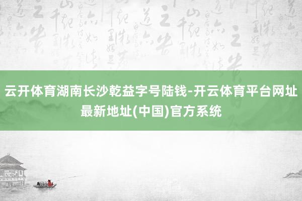 云开体育湖南长沙乾益字号陆钱-开云体育平台网址最新地址(中国)官方系统